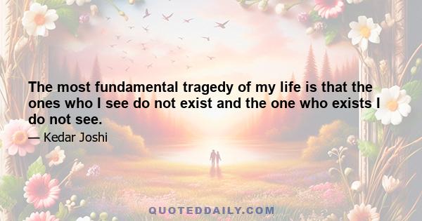 The most fundamental tragedy of my life is that the ones who I see do not exist and the one who exists I do not see.