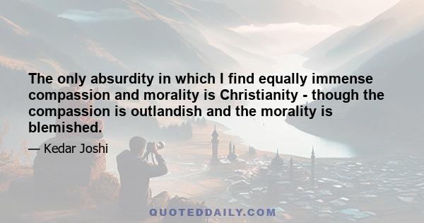 The only absurdity in which I find equally immense compassion and morality is Christianity - though the compassion is outlandish and the morality is blemished.