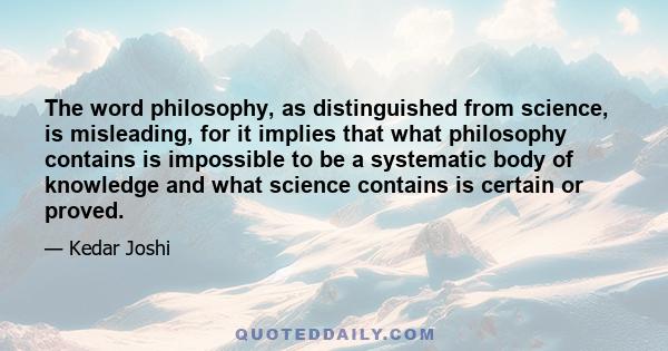 The word philosophy, as distinguished from science, is misleading, for it implies that what philosophy contains is impossible to be a systematic body of knowledge and what science contains is certain or proved.