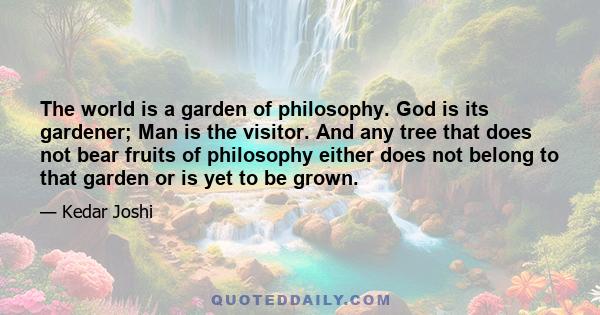 The world is a garden of philosophy. God is its gardener; Man is the visitor. And any tree that does not bear fruits of philosophy either does not belong to that garden or is yet to be grown.