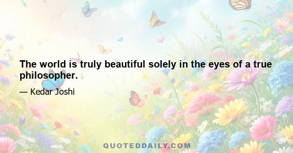 The world is truly beautiful solely in the eyes of a true philosopher.