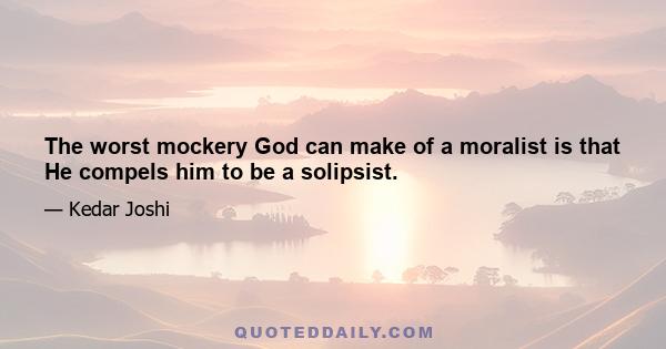 The worst mockery God can make of a moralist is that He compels him to be a solipsist.