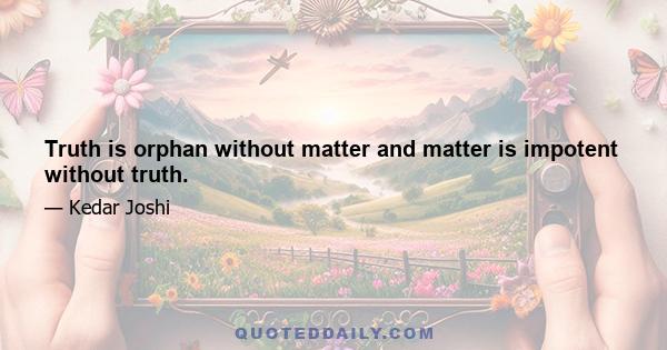 Truth is orphan without matter and matter is impotent without truth.