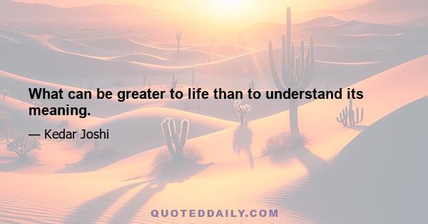 What can be greater to life than to understand its meaning.