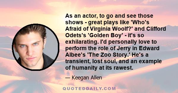 As an actor, to go and see those shows - great plays like 'Who's Afraid of Virginia Woolf?' and Clifford Odets's 'Golden Boy' - it's so exhilarating. I'd personally love to perform the role of Jerry in Edward Albee's