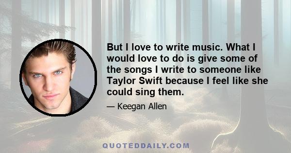 But I love to write music. What I would love to do is give some of the songs I write to someone like Taylor Swift because I feel like she could sing them.