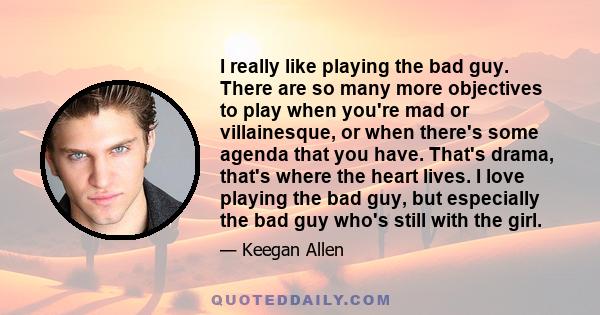 I really like playing the bad guy. There are so many more objectives to play when you're mad or villainesque, or when there's some agenda that you have. That's drama, that's where the heart lives. I love playing the bad 