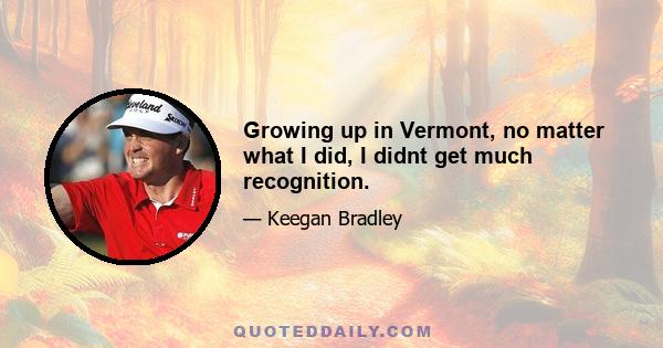 Growing up in Vermont, no matter what I did, I didnt get much recognition.