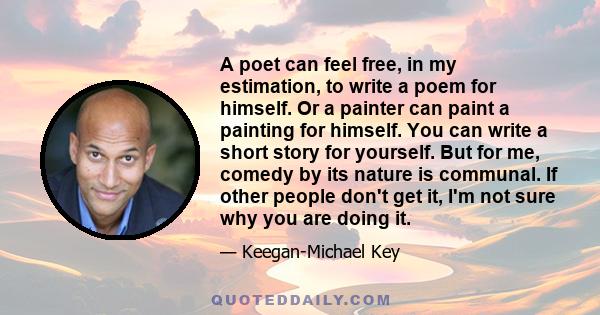 A poet can feel free, in my estimation, to write a poem for himself. Or a painter can paint a painting for himself. You can write a short story for yourself. But for me, comedy by its nature is communal. If other people 