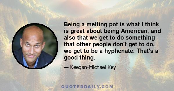 Being a melting pot is what I think is great about being American, and also that we get to do something that other people don't get to do, we get to be a hyphenate. That's a good thing.