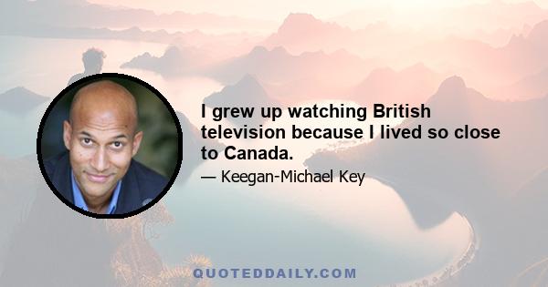 I grew up watching British television because I lived so close to Canada.