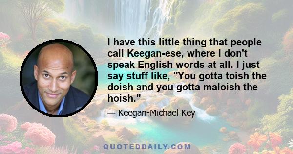 I have this little thing that people call Keegan-ese, where I don't speak English words at all. I just say stuff like, You gotta toish the doish and you gotta maloish the hoish.