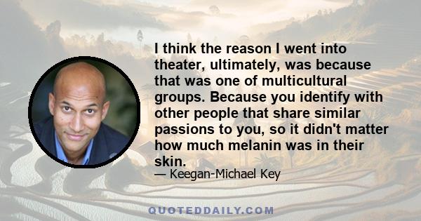 I think the reason I went into theater, ultimately, was because that was one of multicultural groups. Because you identify with other people that share similar passions to you, so it didn't matter how much melanin was