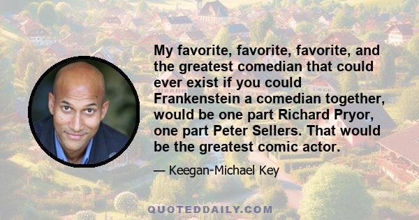 My favorite, favorite, favorite, and the greatest comedian that could ever exist if you could Frankenstein a comedian together, would be one part Richard Pryor, one part Peter Sellers. That would be the greatest comic