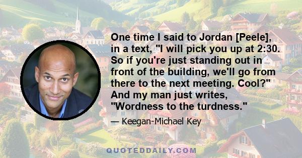 One time I said to Jordan [Peele], in a text, I will pick you up at 2:30. So if you're just standing out in front of the building, we'll go from there to the next meeting. Cool? And my man just writes, Wordness to the