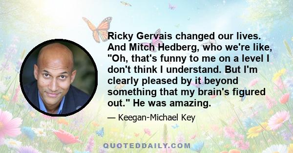 Ricky Gervais changed our lives. And Mitch Hedberg, who we're like, Oh, that's funny to me on a level I don't think I understand. But I'm clearly pleased by it beyond something that my brain's figured out. He was