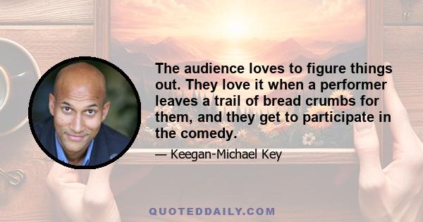 The audience loves to figure things out. They love it when a performer leaves a trail of bread crumbs for them, and they get to participate in the comedy.