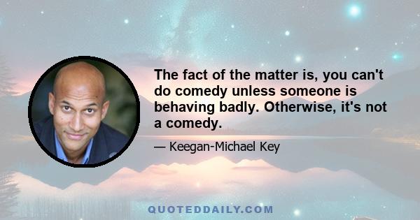 The fact of the matter is, you can't do comedy unless someone is behaving badly. Otherwise, it's not a comedy.