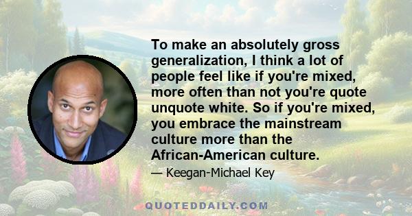 To make an absolutely gross generalization, I think a lot of people feel like if you're mixed, more often than not you're quote unquote white. So if you're mixed, you embrace the mainstream culture more than the