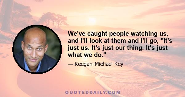 We've caught people watching us, and I'll look at them and I'll go, It's just us. It's just our thing. It's just what we do.