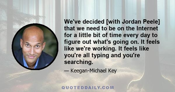 We've decided [with Jordan Peele] that we need to be on the Internet for a little bit of time every day to figure out what's going on. It feels like we're working. It feels like you're all typing and you're searching.