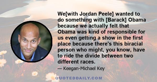 We[with Jordan Peele] wanted to do something with [Barack] Obama because we actually felt that Obama was kind of responsible for us even getting a show in the first place because there's this biracial person who might,