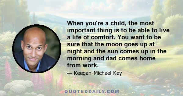 When you're a child, the most important thing is to be able to live a life of comfort. You want to be sure that the moon goes up at night and the sun comes up in the morning and dad comes home from work.