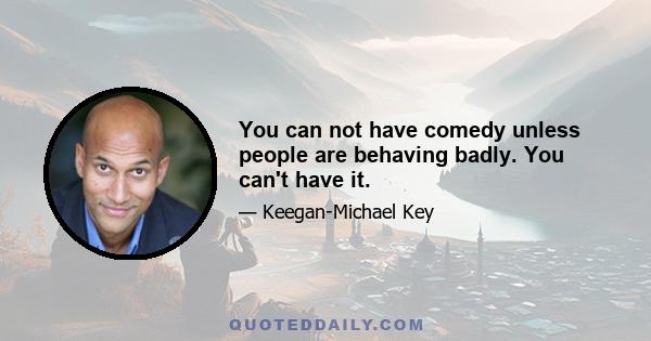 You can not have comedy unless people are behaving badly. You can't have it.