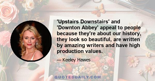 'Upstairs Downstairs' and 'Downton Abbey' appeal to people because they're about our history, they look so beautiful, are written by amazing writers and have high production values.