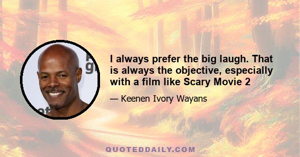 I always prefer the big laugh. That is always the objective, especially with a film like Scary Movie 2