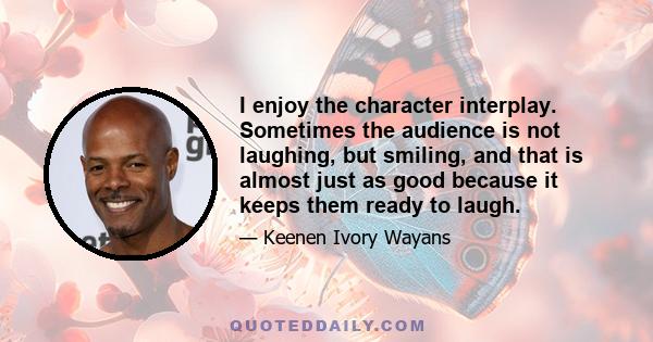 I enjoy the character interplay. Sometimes the audience is not laughing, but smiling, and that is almost just as good because it keeps them ready to laugh.