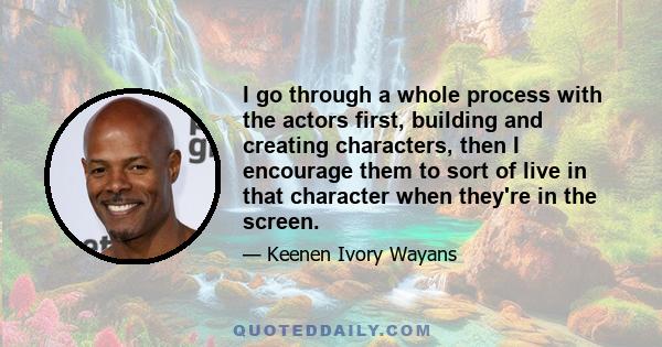 I go through a whole process with the actors first, building and creating characters, then I encourage them to sort of live in that character when they're in the screen.