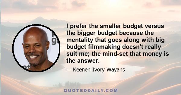 I prefer the smaller budget versus the bigger budget because the mentality that goes along with big budget filmmaking doesn't really suit me; the mind-set that money is the answer.