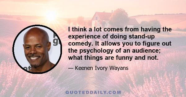 I think a lot comes from having the experience of doing stand-up comedy. It allows you to figure out the psychology of an audience; what things are funny and not.