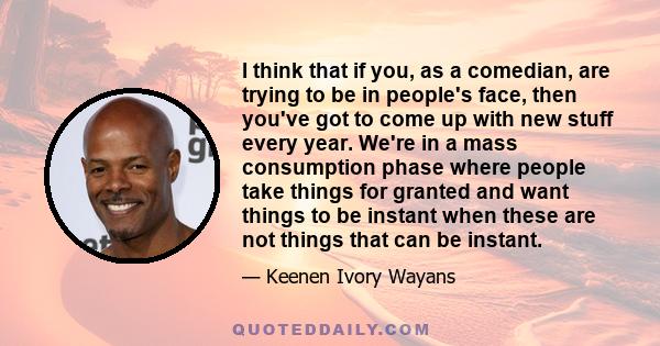 I think that if you, as a comedian, are trying to be in people's face, then you've got to come up with new stuff every year. We're in a mass consumption phase where people take things for granted and want things to be