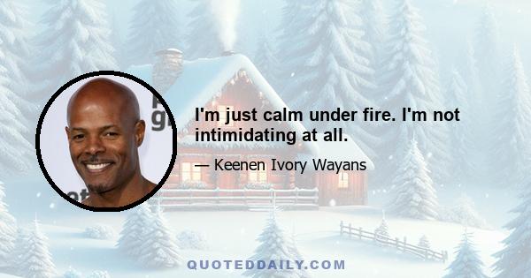 I'm just calm under fire. I'm not intimidating at all.