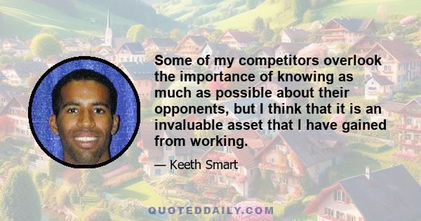 Some of my competitors overlook the importance of knowing as much as possible about their opponents, but I think that it is an invaluable asset that I have gained from working.