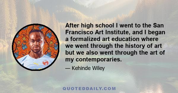 After high school I went to the San Francisco Art Institute, and I began a formalized art education where we went through the history of art but we also went through the art of my contemporaries.