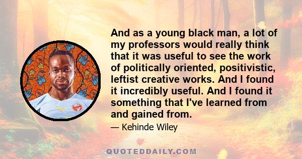 And as a young black man, a lot of my professors would really think that it was useful to see the work of politically oriented, positivistic, leftist creative works. And I found it incredibly useful. And I found it