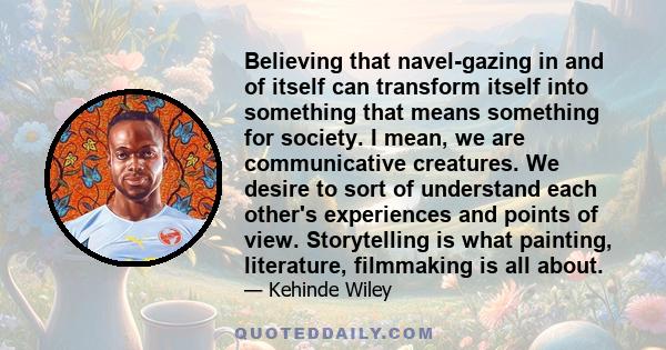 Believing that navel-gazing in and of itself can transform itself into something that means something for society. I mean, we are communicative creatures. We desire to sort of understand each other's experiences and