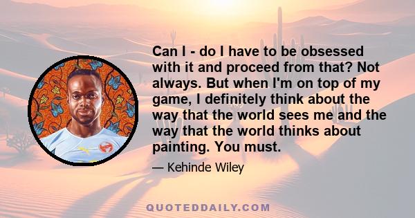 Can I - do I have to be obsessed with it and proceed from that? Not always. But when I'm on top of my game, I definitely think about the way that the world sees me and the way that the world thinks about painting. You