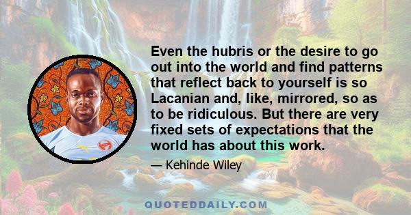 Even the hubris or the desire to go out into the world and find patterns that reflect back to yourself is so Lacanian and, like, mirrored, so as to be ridiculous. But there are very fixed sets of expectations that the