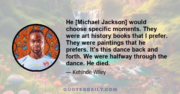 He [Michael Jackson] would choose specific moments. They were art history books that I prefer. They were paintings that he prefers. It's this dance back and forth. We were halfway through the dance. He died.