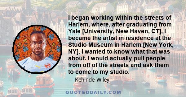 I began working within the streets of Harlem, where, after graduating from Yale [University, New Haven, CT], I became the artist in residence at the Studio Museum in Harlem [New York, NY]. I wanted to know what that was 