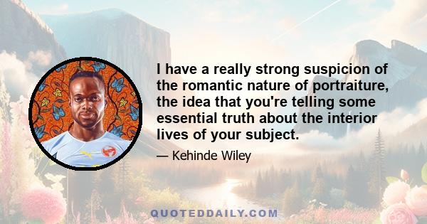 I have a really strong suspicion of the romantic nature of portraiture, the idea that you're telling some essential truth about the interior lives of your subject.