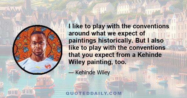 I like to play with the conventions around what we expect of paintings historically. But I also like to play with the conventions that you expect from a Kehinde Wiley painting, too.