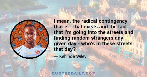 I mean, the radical contingency that is - that exists and the fact that I'm going into the streets and finding random strangers any given day - who's in these streets that day?