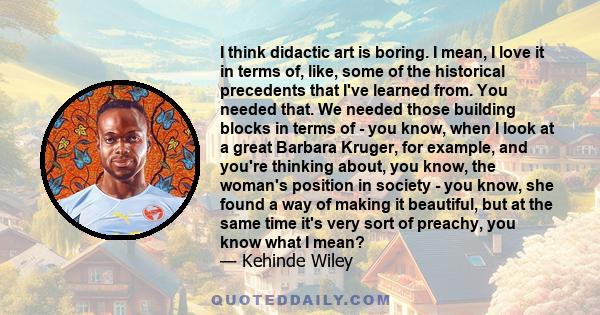 I think didactic art is boring. I mean, I love it in terms of, like, some of the historical precedents that I've learned from. You needed that. We needed those building blocks in terms of - you know, when I look at a