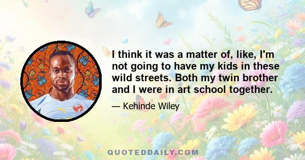 I think it was a matter of, like, I'm not going to have my kids in these wild streets. Both my twin brother and I were in art school together.