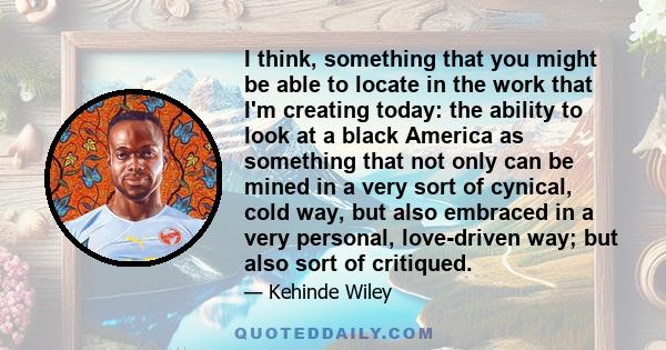 I think, something that you might be able to locate in the work that I'm creating today: the ability to look at a black America as something that not only can be mined in a very sort of cynical, cold way, but also